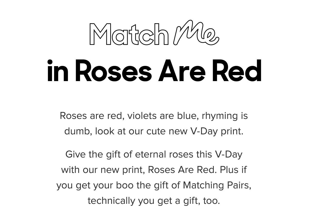 Match Me in Roses Are Red Roses are red, violets are blue, rhyming is dumb, look at our cute new V-Day print. Give the gift of eternal roses this V-Day with our new print, Roses Are Red. Plus if you get your boo the gift of Matching Pairs, technically you get a gift, too. 