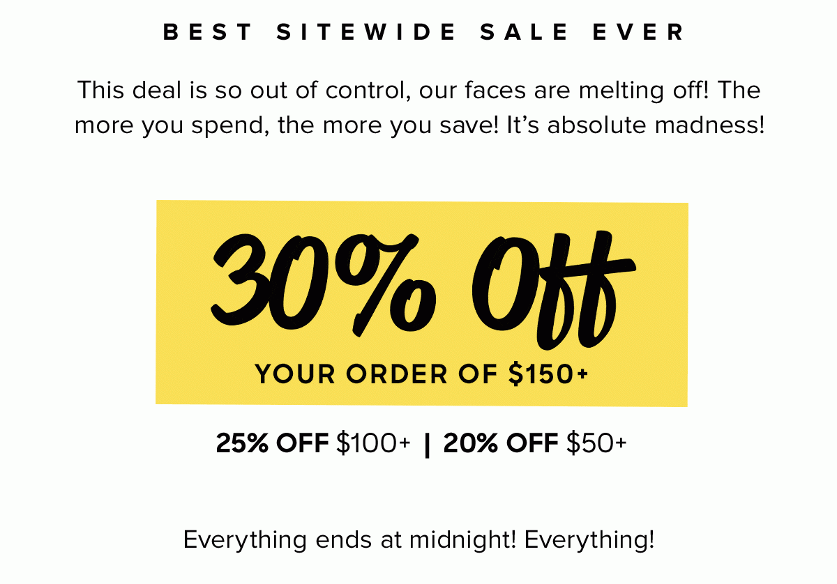 Best Sitewide Sale Ever — This deal is so out of control, our faces are melting off! The more you spend, the more you save! It's absolute madness! 30% off your order of $150+, 25% off $100+, 20% off $50+ ... Everything ends at midnight! Everything!