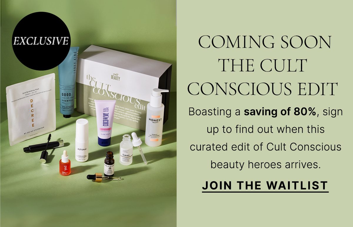 COMING SOON THE CULT CONSCIOUS EDIT Boasting a saving of 80%, sign up to find out when this curated edit of Cult Conscious beauty heroes arrives. JOIN THE WAITLIST