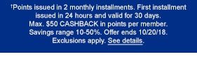 †Points issued in 2 monthly installments. First installment issued in 24 hours and valid for 30 days. Max. $50 CASHBACK in points per member. Savings range 10-50%. Offer ends 10/20/18. Exclusions apply. See details.