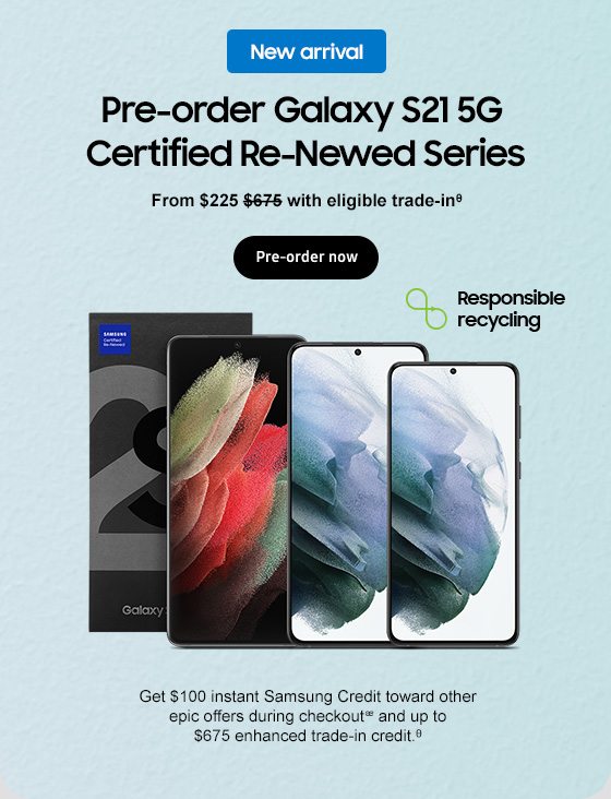 New arrival Pre-order Galaxy S21 5G Certified Re-Newed Series From $225 $675 with eligible trade-inᶿ Pre-order now Responsible recycling Get $100 instant Samsung Credit toward other epic offers during checkoutᴂ and up to $675 enhanced trade-in credit.ᶿ 