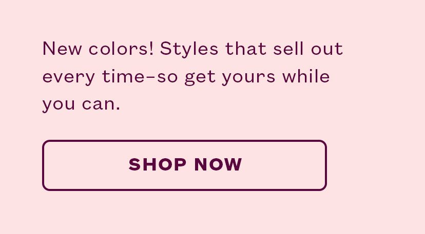New colors! Styles that sell out every time-so get yours while you can