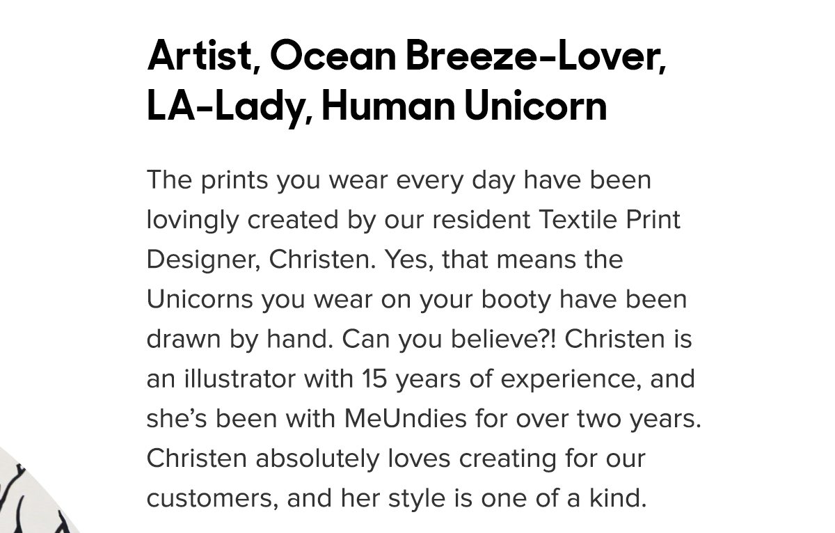All the prints you wear every day have been lovingly created by our resident Textile Print Designer, Christen. Yes, that means the Unicorns you wear on your booty have been drawn by hand. Can you believe?! Christen is an illustrator with 15 years of experience, and she’s been with MeUndies for over two years. Christen absolutely loves creating for our customers, and her style is one of a kind. 