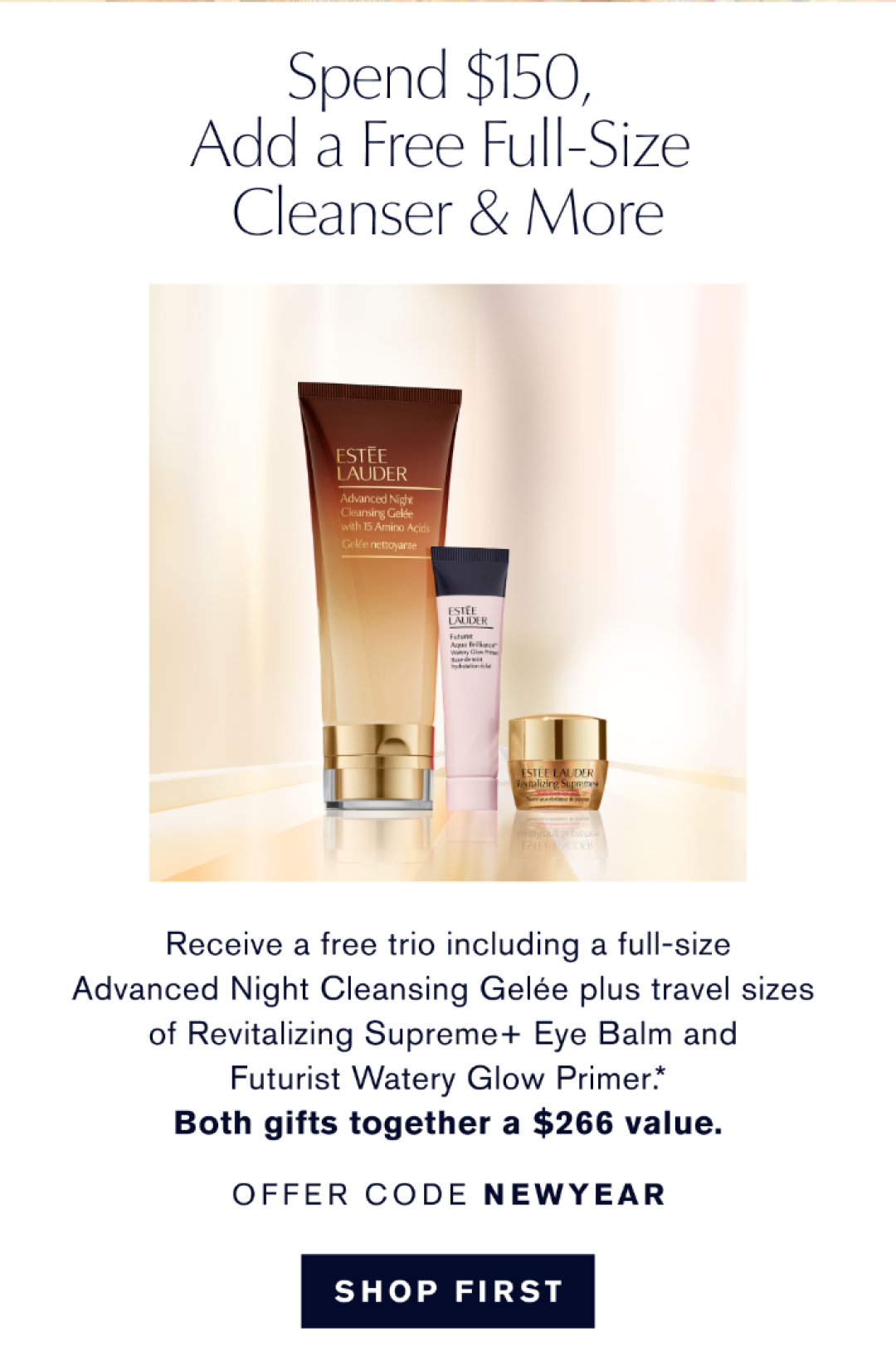 Spend $150, add a free full size cleanser & more | Receive a free trio including a full size Advanced Night Cleansing Gelée plus travel sizes of Revitalizing Supreme+ Eye Balm and Futruist Watery Glow Primer.* BOTH GIFTS TOGETHER A $266 value. OFFER CODE NEW YEAR | SHOP FIRST