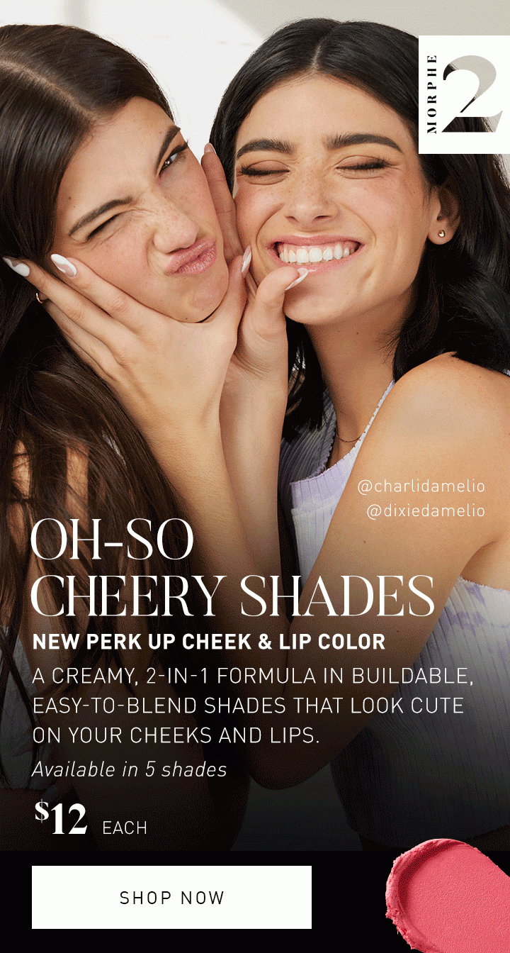 MORPHE 2 OH-SO CHEERY SHADES NEW PERK UP CHEEK & LIP COLOR A creamy, 2-in-1 formula in buildable, easy-to-blend shades that look cute on your cheeks and lips. Available in 5 shades $12 EACH SHOP NOW