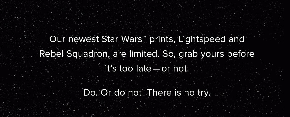 Our newest Star Wars™ prints, Lightspeed and Rebel Squadron, are limited. So, grab yours before it’s too late—or not. Do. Or do not. There is no try. 