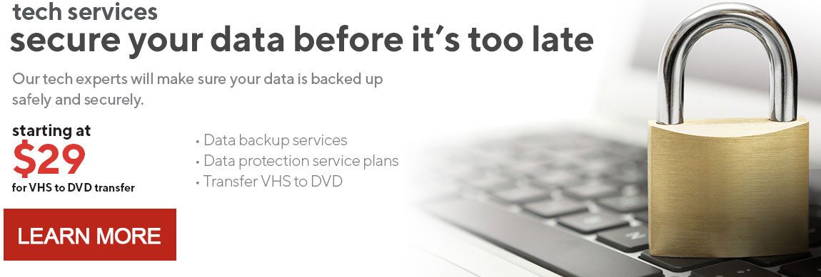 secure your data before it’s too late | Our tech experts will make sure your data is backed up safely and securely. | starting at $29 for VHS to DVD transfer. Ask an associate for details. | LEARN MORE