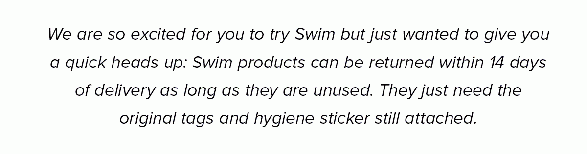 We are so excited for you to try Swim but just wanted to give you a quick heads up: Swim products can be returned within 14 days of delivery as long as they are unused. They just need the original tags and hygiene sticker still attached.