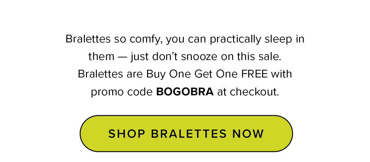 Headline: Last Day: Buy One, Get One Bralette Free Copy: Bralettes so comfy, you can practically sleep in them — just don’t snooze on this sale. Bralettes are Buy One Get One FREE with promo code BOGOBRA at checkout. 