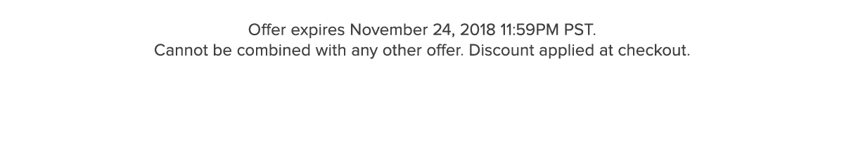 Offer expires November 24, 2018 11:59PM PST. Cannot be combined with any other offer. Discount applied at checkout.