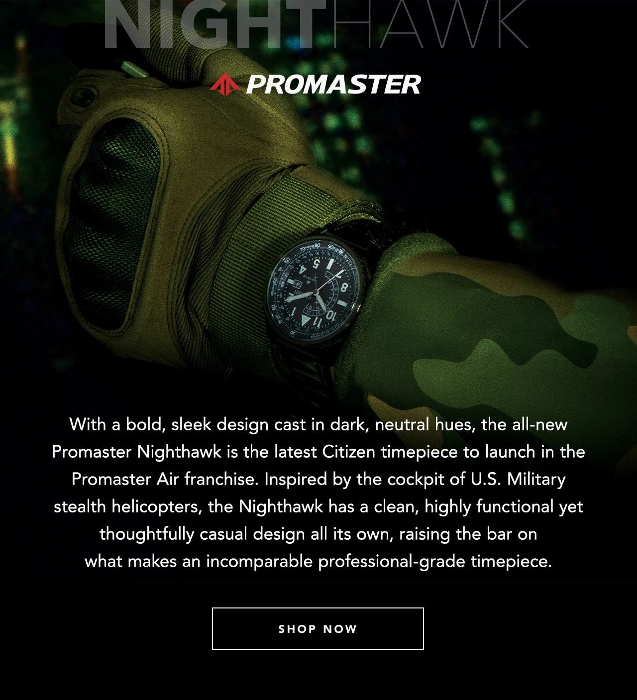 With a bold, sleek design cast in dark, neutral hues, the all-new Promaster Nighthawk is the latest Citizen timepiece to launch in the Promaster Air franchise. Inspired by the cockpit of U.S. Military stealth helicopters, the Nighthawk has a clean, highly functional yet thoughtfully casual design all its own, raising the bar on what makes an incomparable professional-grade timepiece. 