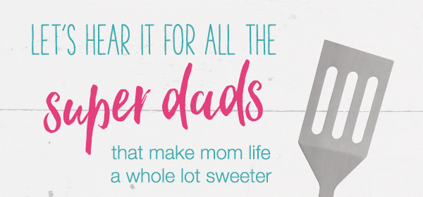 Let's hear it for all the super dads, new dads, almost dads, dad-in-laws, grandads that make mom life a whole lot sweeter.