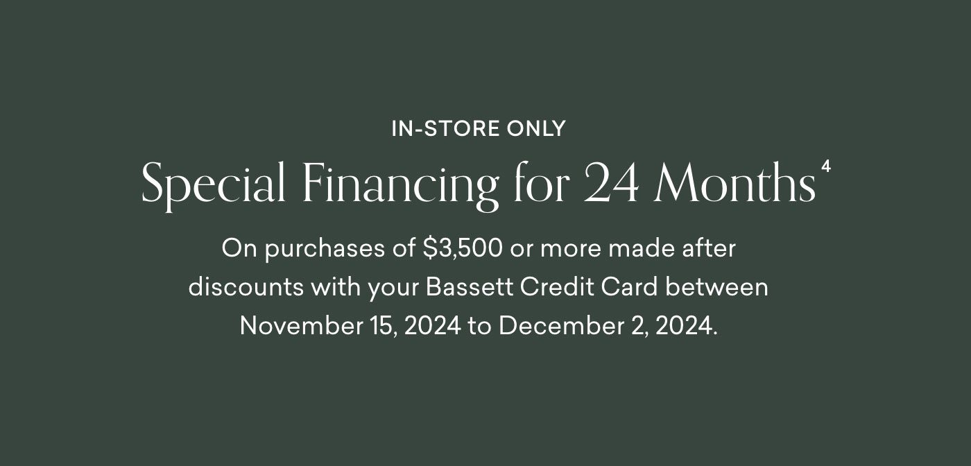 In-Store Only. Special financing for 24 months on purchases of $3,500 or more made on your Bassett Credit Card between November 15, 2024 and December 2, 2024.