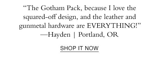 “The Gotham Pack, because I love the squared-off design, and the leather and gunmetal hardware are EVERYTHING!” —Hayden | Portland, OR. SHOP IT NOW