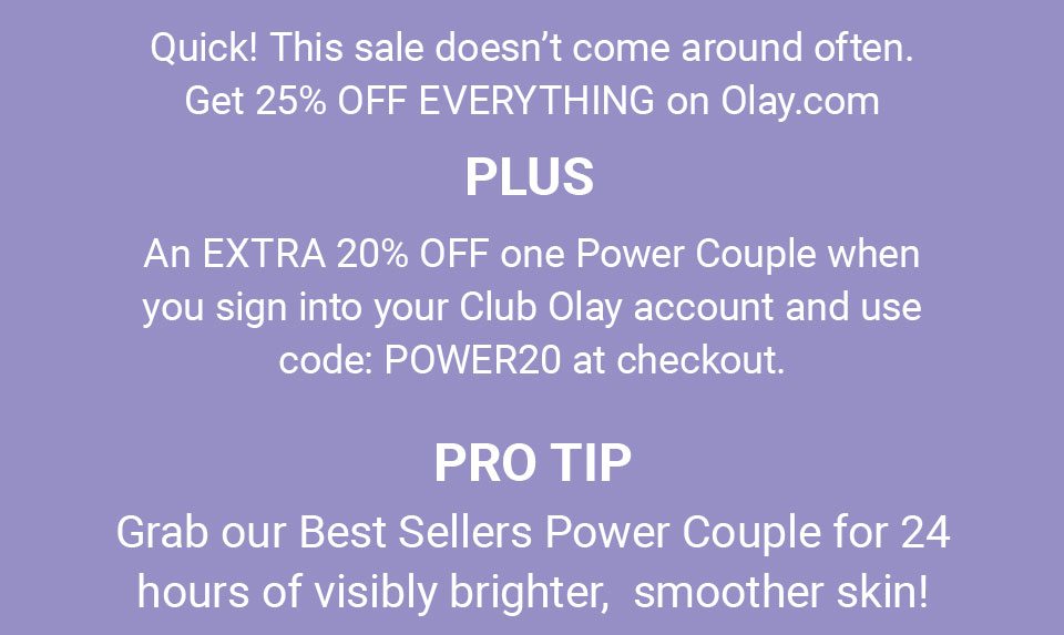 Quick! This sale doesn’t come around often. Get 25% OFF EVERYTHING on Olay.com PLUS an EXTRA 20% OFF one Power Couple when you sign into your Club Olay account and use code: POWER20 at checkout. PRO TIP: Grab our Best Sellers Power Couple for 24 hours of visibly brighter, smoother skin!