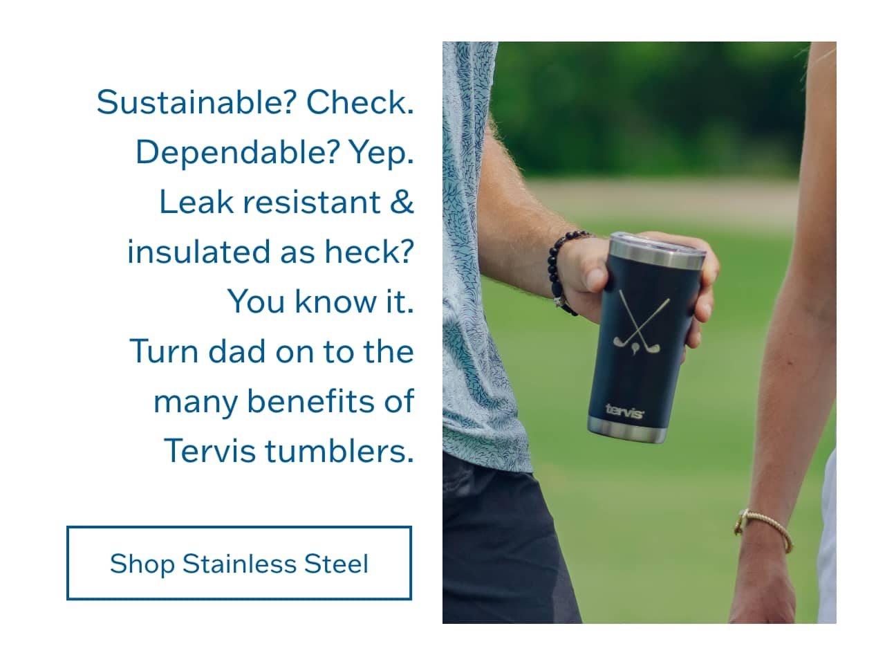 Sustainable? Check. Dependable? Yep. Leak resistant & insulated as heck? You know it. Turn dad on to the many benefits of Tervis tumblers. Shop Stainless Steel