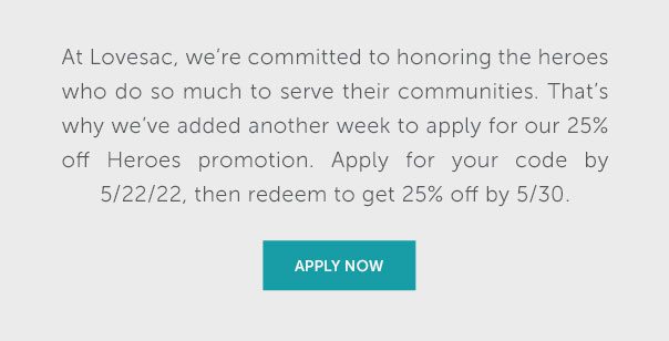 At Lovesac, we're committed to honoring the heroes who do so much to serve their communities. That's why we've added another week to apply for our 25% off Heroes promotion. Apply for your code by 5/22/22, then redeem to get 25% off by 5/30. | APPLY NOW >>