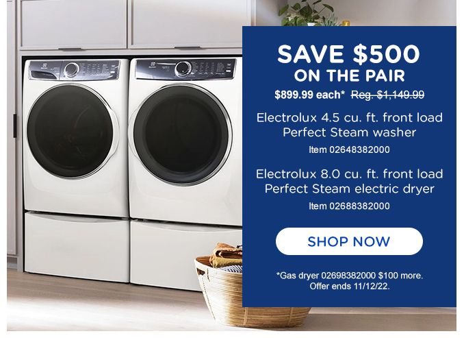 SAVE $500 ON THE PAIR | $899.99 each* Reg.$1,149.99 | Electrolux 4.5 cu. ft. front load Perfect Steam electric dryer | Item 02688382000 | SHOP NOW | *Gas dryer 02698382000 $100 more. | Offer ends 11/12/22.