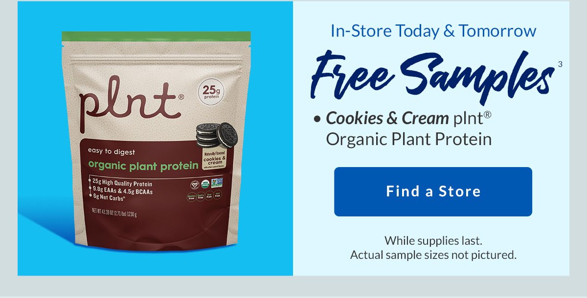 In-Store Today & Tomorrow | Free Samples3 | Cookies & Cream plnt Organic Plant Protein | Find a Store | While supplies last. Actual sample sizes not pictured.