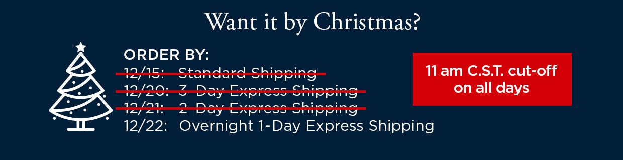Want it by Christmas? ORDER BY: 12/22 with Overnight 1-Day Express Shipping. 11 am C.S.T. cut-off on all days.