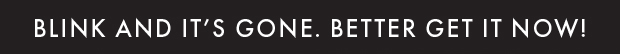 BLINK AND IT'S GONE. BETTER GET IT NOW!