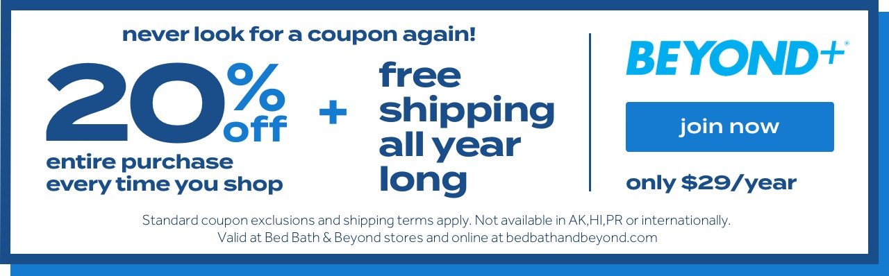 Never look for a coupon again! 20% off entire purchase every time you shop + free shipping all year long. Beyond+®. Join Now. Only $29/year. Standard coupon and shipping terms apply. Not available in AK, HI, PR or internationally. Valid at Bed Bath & Beyond stores and online at bedbathandbeyond.com