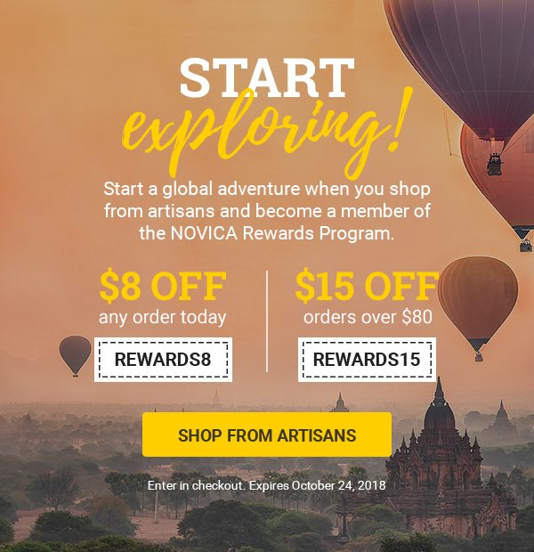 START EXPLORING! | Start a global adventure when you shop from artisans and become a member of the NOVICA Rewards Program. | $8 off any order today REWARDS8 | $15 off orders over $80 REWARDS15 | SHOP FROM ARTISANS | Enter in checkout. Expires October 24, 2018