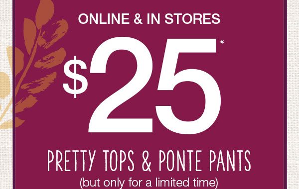 Online and in stores. $25* pretty tops and ponte pants but only for a limited time.