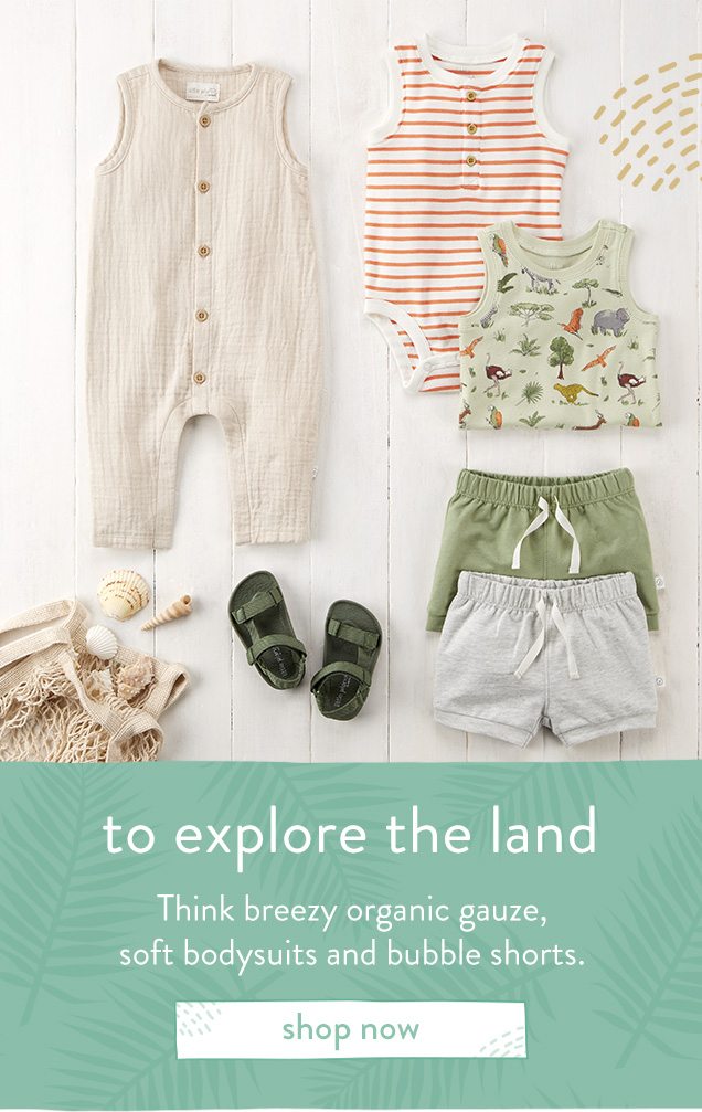 to explore the land | Think breezy, organic guaze, | soft bodysuits and bubble shorts. | shop now