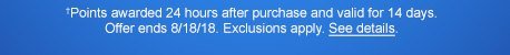 †Points awarded 24 hours after purchase and valid for 14 days. Offer ends 8/18/18. Exclusions apply. See details.