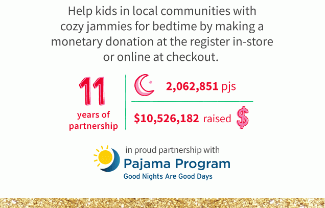 Help kids in local communities with cozy jammies for bedtime by making a monetary donation at the register in-store or online at checkout. | 11 years of donations | 2,062,851 pjs | $10,526,182 raised $ | in proud partnership with | Pajama Program | Good Nights Are Good Days