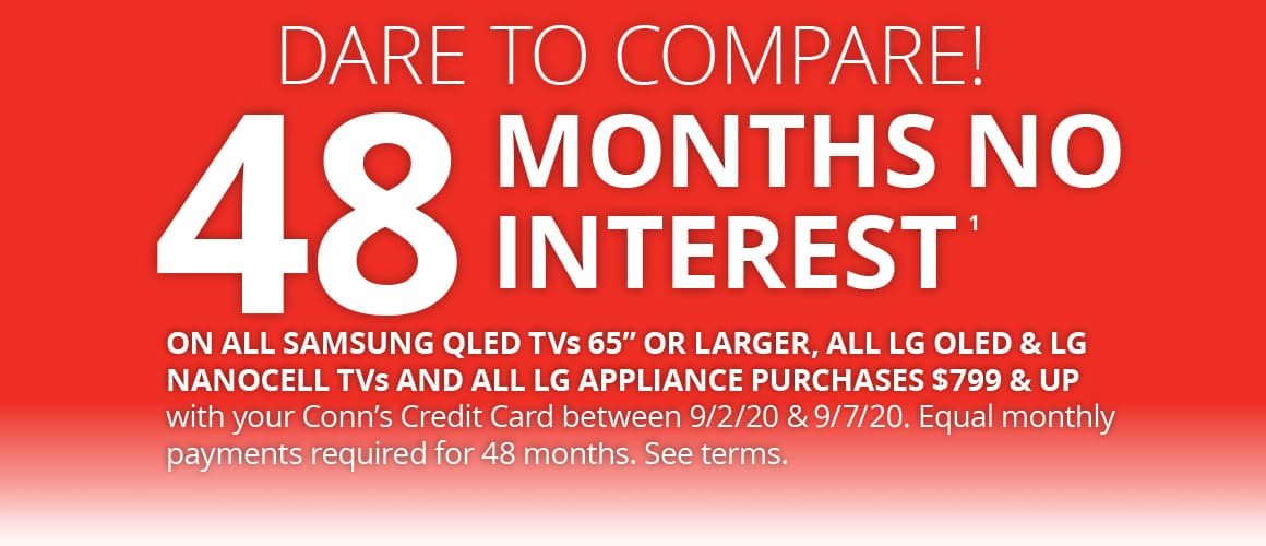DARE TO COMPARE. 48 MONTHS NO INTEREST | ON ALL SAMSUNG QLED TVs 65” OR LARGER, ALL LG OLED & LG NANOCELL TVs AND ALL LG APPLIANCE PURCHASES $799 & UP with your Conn’s Credit Card between 9/2/20 & 9/7