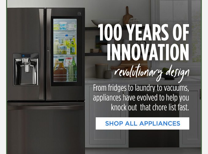 100 YEARS OF INNOVATION revolutionary design | From fridges to laundry to vacuums, appliances have evolved to help you knock out that chore list fast. | SHOP ALL APPLIANCES