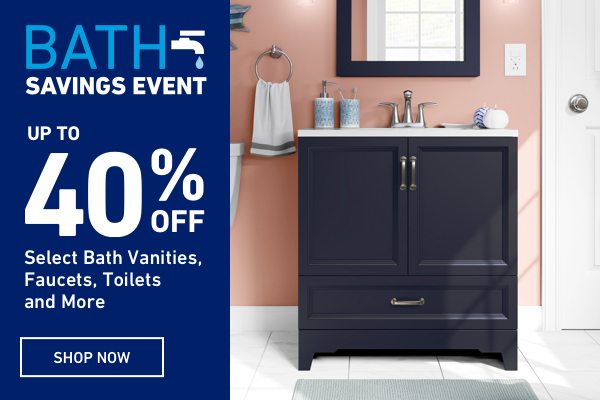 Bath Savings Event. Up to 40 percent OFF Select Bath Vanities, Faucets, Toilets and More.