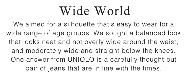 SUB - WIDE WORLD. WE AIMED FOR A SILHOUETTE THAT'S EASY TO WEAR FOR A WIDE RANGE OF AGE GROUPS.