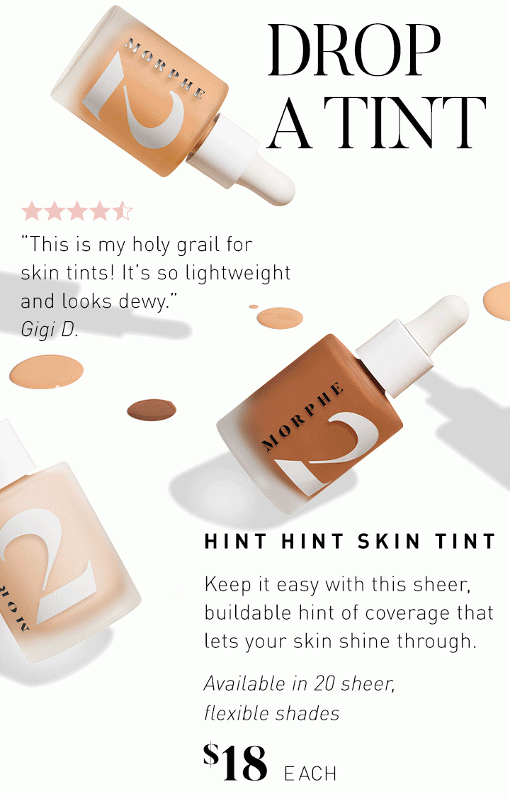 DROP A TINT HINT HINT SKIN TINT Keep it easy with this sheer, buildable hint of coverage that lets your skin shine through. “This is my holy grail for skin tints! It’s so lightweight and looks dewy.” Gigi D. Available in 20 sheer, flexible shades $18 