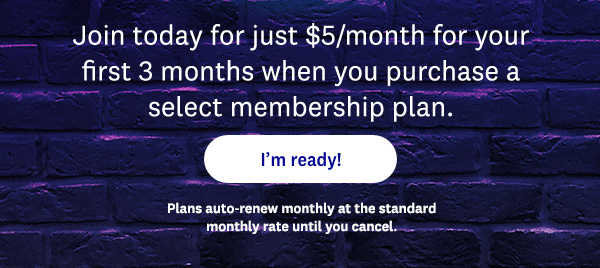Join today for just $5/month for your first 3 months when you purchase a select membership plan. | I'm ready! | Plans auto-renew monthly at the standard monthly rate until you cancel.