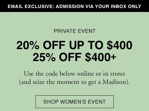 Email Exclusive: Admission Via Your Inbox only. PRIVATE EVENT: 20% OFF UP TO $400. 25% OFF $400+. Use the code below online or in stores (and seize the moment to get a Madison). SHOP WOMEN'S EVENT