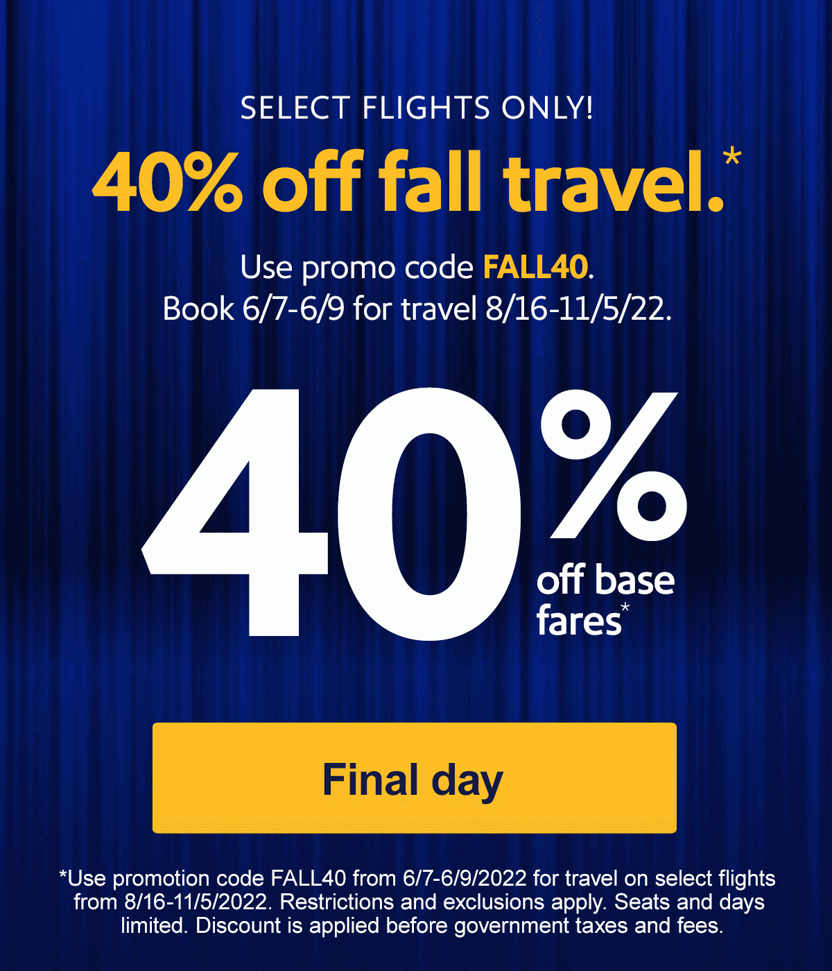  SELECT FLIGHTS ONLY! 40% off fall travel.* Use promo code FALL40. Book 6/7-6/9 for travel 8/16-11/5/22. [Final day] *Use promotion code FALL40 from 6/7-6/9/2022 for travel on select flights from 8/16-11/5/2022. Restrictions and exclusions apply. Seats and days limited. Discount is applied before government taxes and fees.