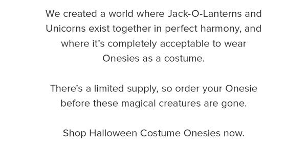 We created a world where Jack-O-Lanterns and Unicorns exist together in perfect harmony, and where it’s completely acceptable to wear Onesies as a costume.There’s a limited supply, so order your Onesie before these magical creatures are gone.Shop Halloween Costume Onesies now.