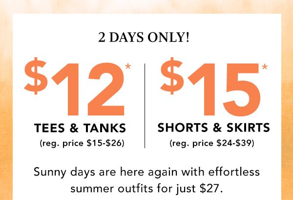 2 DAYS ONLY! $12* tees and tanks (reg. price $15 - $26). $15* shorts and skirts (reg. price $24 - $39.) Sunny days are here again with effortless summer outfits for just $27. *Valid on select styles online and in stores. Styles and availability may be limited by location.