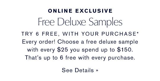 Online Exclusive | TRY 6 FREE, WITH YOUR PURCHASE* Every order! Choose a free deluxe sample with every $25 you spend up to $150. That’s up to 6 free with every purchase. | See Details 
