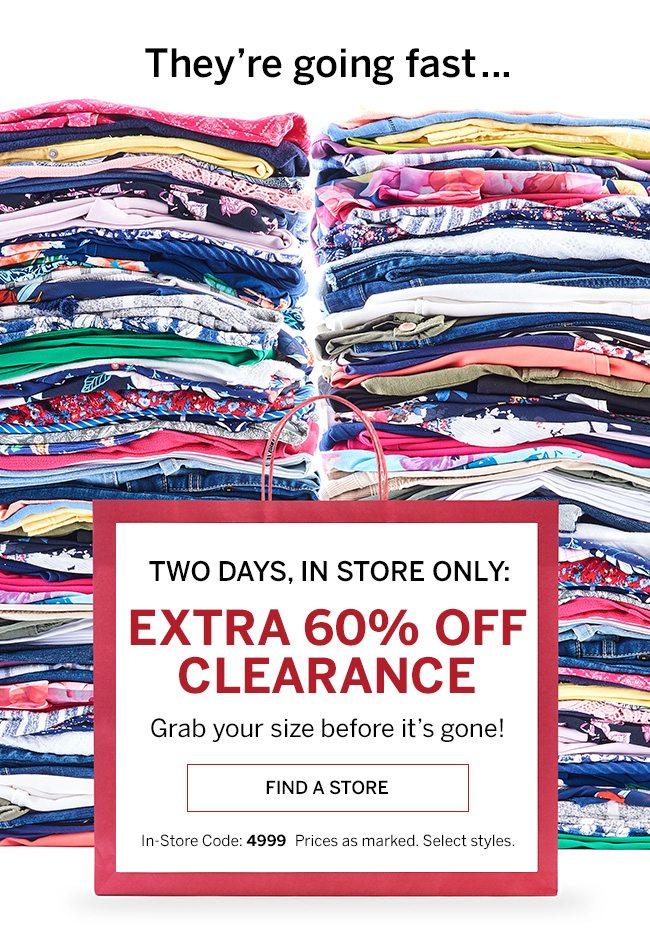 They're going fast... TWO DAYS, IN STORE ONLY: EXTRA 60% OFF CLEARANCE. Grab your size before it's gone! In-store Code: 4999. Prices as marked. Select styles.