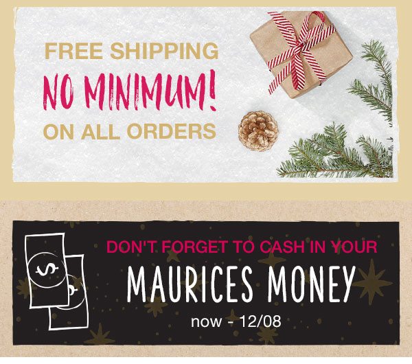 Free shipping no minimum! On all orders. Don't forget to cash in your maurices money. Now – 12/08.