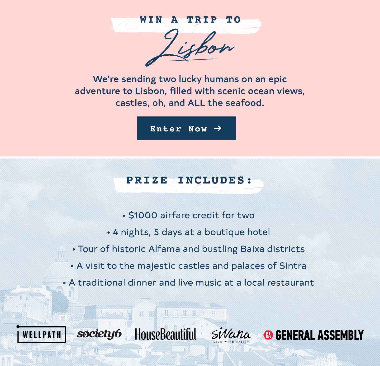 Header Copy: Win a Trip to Lisbon Body Copy: We’re sending two lucky humans on an epic adventure to Lisbon, filled with scenic ocean views, castles, oh, and ALL the seafood. Prize Includes: $1000 airfare credit for two 4 nights, 5 days at a boutique hotel Tour of historic Alfama and bustling Baixa districts A visit to the majestic castles and palaces of Sintra A traditional dinner and live music at a local restaurant