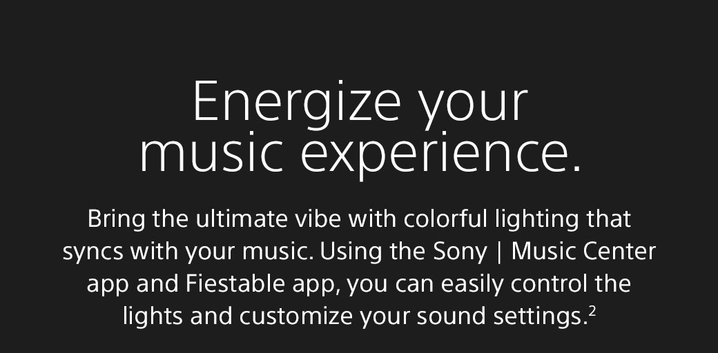 Energize your music experience | Bring the ultimate vibe with colorful lighting that syncs with your music. Using the Sony | Music Center app and Fiestable app, you can easily control the lights and customize your sound settings.2