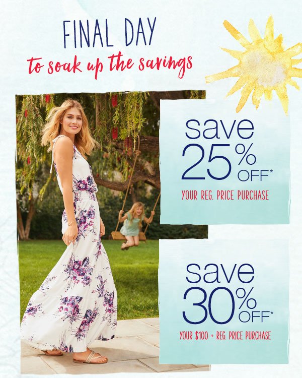 Final day to soak up the savings. Save 25% off* your reg. price purchase. Save 30% off* your $100+ reg. price purchase.