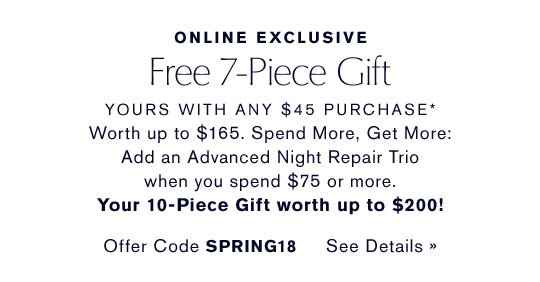 ONLINE EXCLUSIVE Free 7-Piece Gift YOURS WITH ANY $45 PURCHASE* Worth up to $165. Spend More, Get More: Add an Advanced Night Repair Trio when you spend $75 or more. Your 10-Piece Gift worth up to $200! Offer Code SPRING18 CHOOSE YOURS NOW »