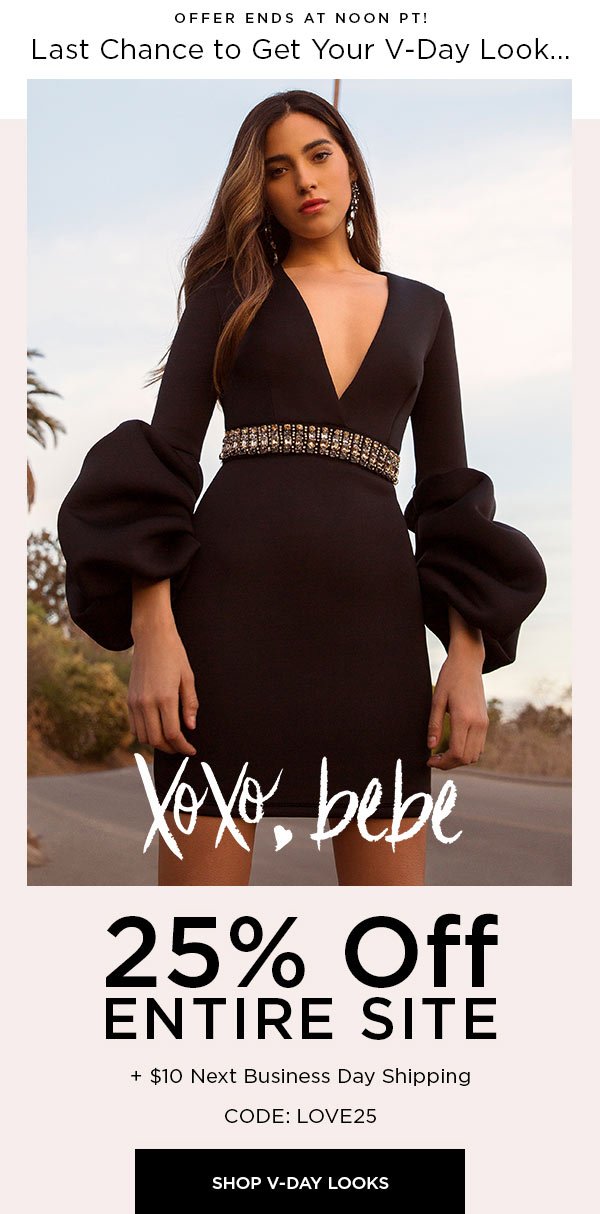 OFFER ENDS AT NOON PT! LAST CHANCE TO GET YOUR V-DAY LOOK... XOXO, bebe 25% Off Entire Site + $10 Next Business Day Shipping CODE: LOVE25 SHOP V-DAY LOOKS > $200 MINIMUM PURCHASE FOR NEXT BUSINESS DAY SHIPPING.