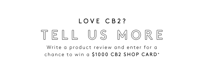 LOVE CB2? TELL US MOREWrite a product review and enter for a chance to win a $1000 CB2 SHOP CARD*